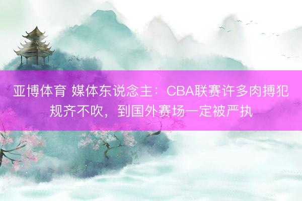 亞博體育 媒體東說念主：CBA聯(lián)賽許多肉搏犯規(guī)齊不吹，到國外賽場一定被嚴執(zhí)