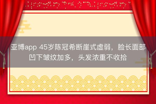 亞博app 45歲陳冠希斷崖式虛弱，臉長面部凹下皺紋加多，頭發濃重不收拾