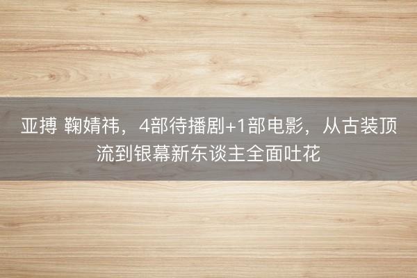 亞搏 鞠婧祎，4部待播劇+1部電影，從古裝頂流到銀幕新東談主全面吐花