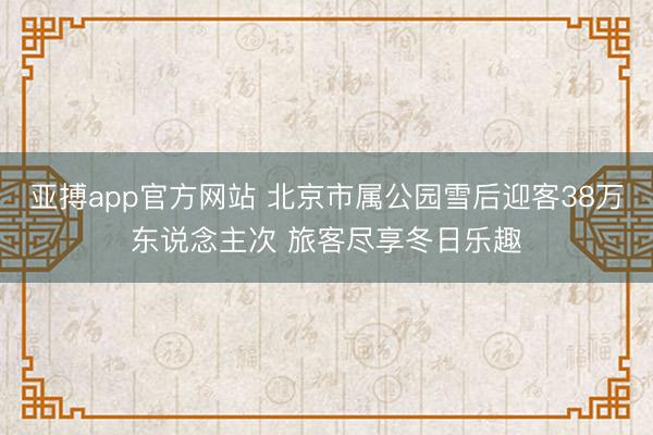 亞搏app官方網(wǎng)站 北京市屬公園雪后迎客38萬東說念主次 旅客盡享冬日樂趣
