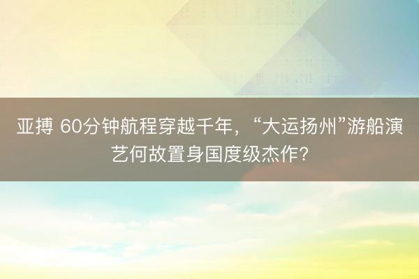 亞搏 60分鐘航程穿越千年，“大運揚州”游船演藝何故置身國度級杰作?