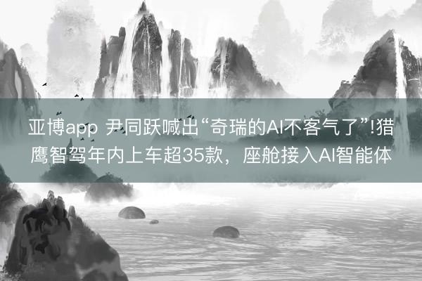亞博app 尹同躍喊出“奇瑞的AI不客氣了”!獵鷹智駕年內上車超35款，座艙接入AI智能體