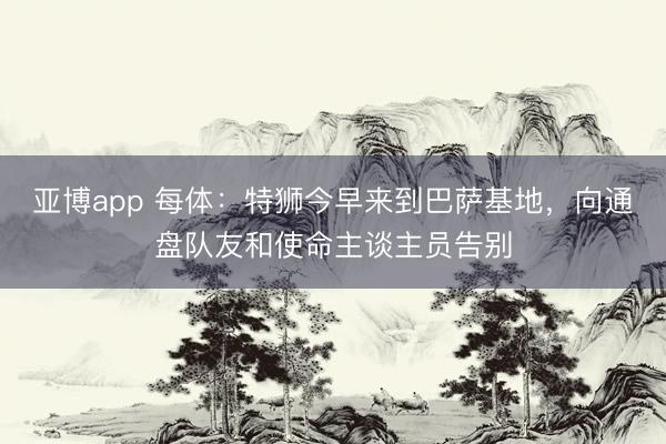 亞博app 每體：特獅今早來到巴薩基地，向通盤隊友和使命主談主員告別