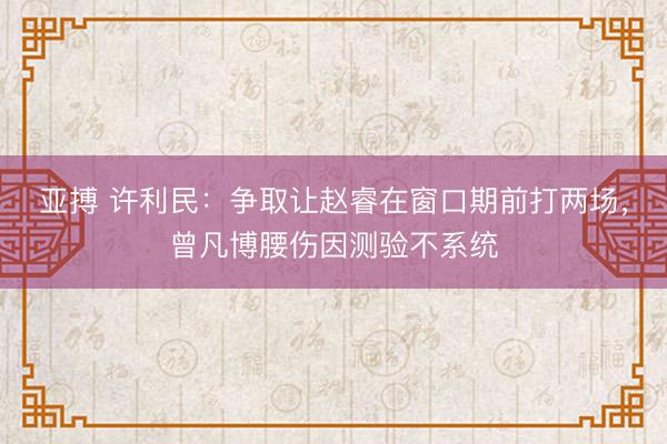 亞搏 許利民：爭取讓趙睿在窗口期前打兩場，曾凡博腰傷因測驗不系統