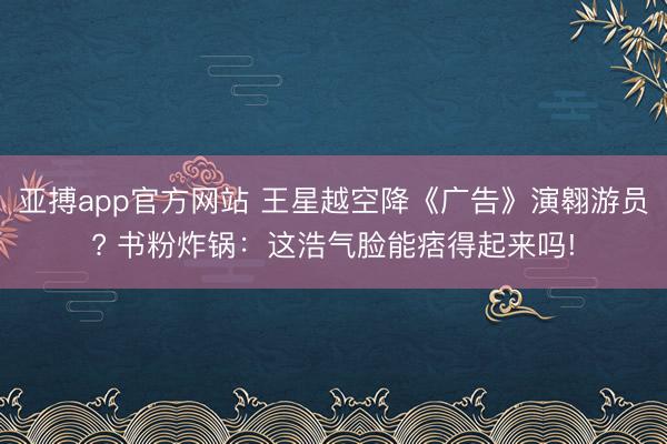 亞搏app官方網站 王星越空降《廣告》演翱游員? 書粉炸鍋：這浩氣臉能痞得起來嗎!