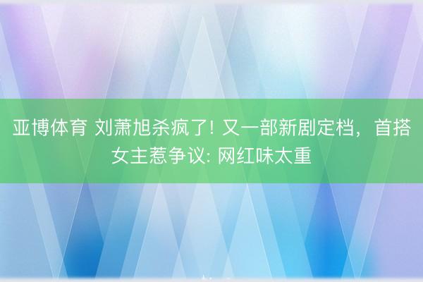亞博體育 劉蕭旭殺瘋了! 又一部新劇定檔，首搭女主惹爭議: 網紅味太重