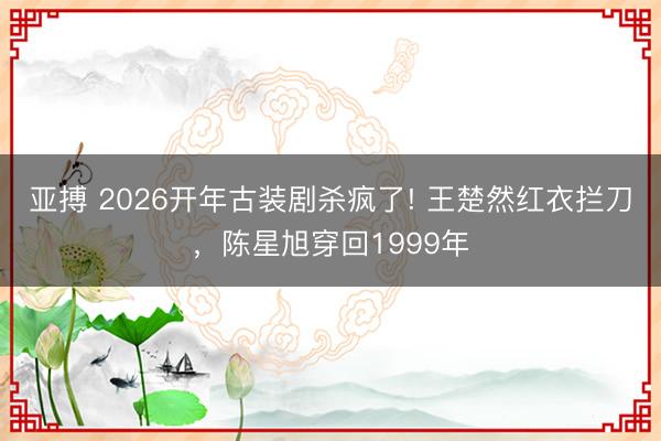 亞搏 2026開年古裝劇殺瘋了! 王楚然紅衣攔刀，陳星旭穿回1999年