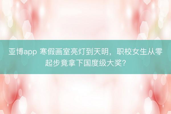 亞博app 寒假畫室亮燈到天明，職校女生從零起步竟拿下國度級大獎?