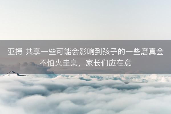 亞搏 共享一些可能會(huì)影響到孩子的一些磨真金不怕火圭臬，家長(zhǎng)們應(yīng)在意