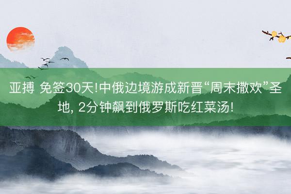 亞搏 免簽30天!中俄邊境游成新晉“周末撒歡”圣地， 2分鐘飆到俄羅斯吃紅菜湯!