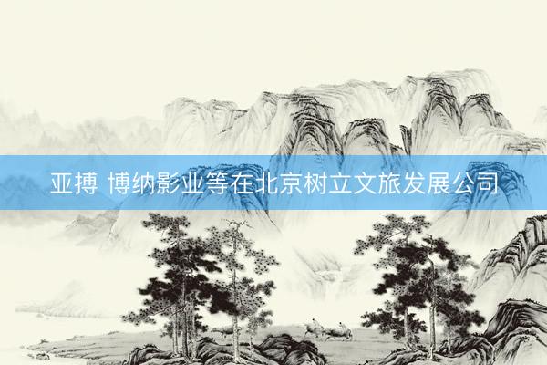 亞搏 博納影業(yè)等在北京樹立文旅發(fā)展公司