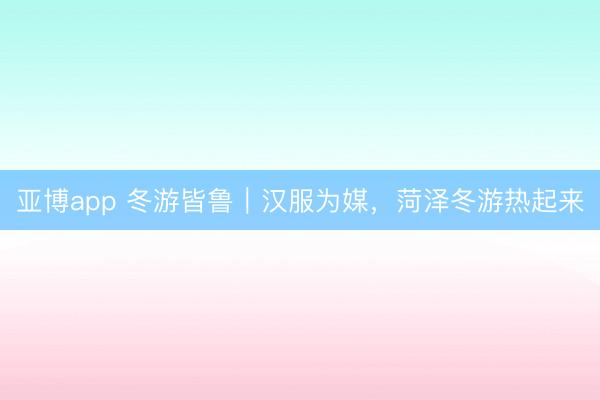 亞博app 冬游皆魯｜漢服為媒，菏澤冬游熱起來