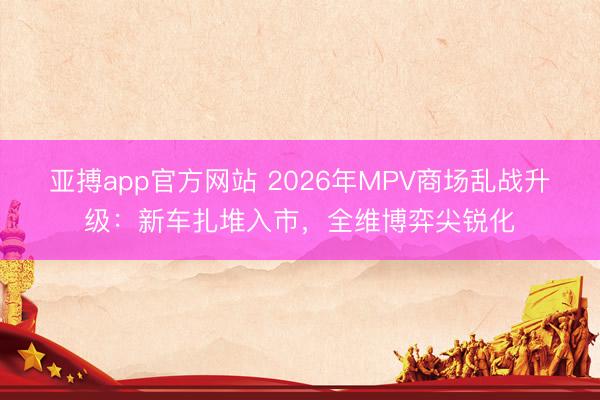 亞搏app官方網站 2026年MPV商場亂戰升級：新車扎堆入市，全維博弈尖銳化