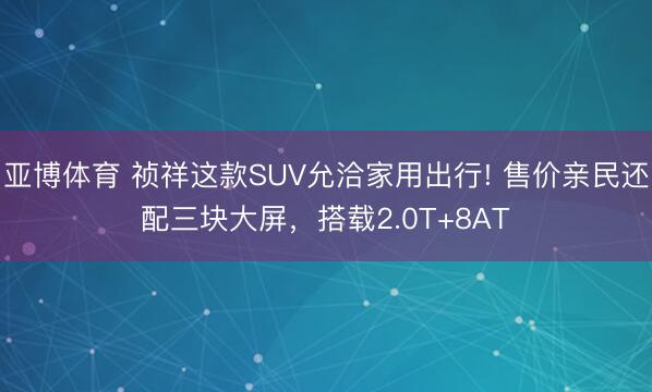 亞博體育 禎祥這款SUV允洽家用出行! 售價(jià)親民還配三塊大屏，搭載2.0T+8AT