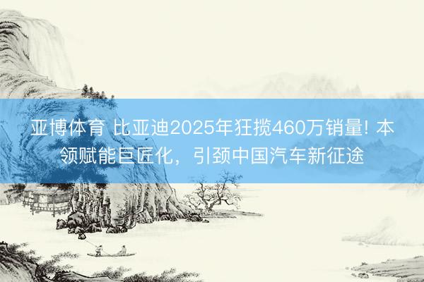 亞博體育 比亞迪2025年狂攬460萬銷量! 本領賦能巨匠化，引頸中國汽車新征途