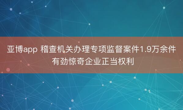 亞博app 稽查機(jī)關(guān)辦理專項監(jiān)督案件1.9萬余件 有勁驚奇企業(yè)正當(dāng)權(quán)利