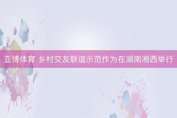 亞博體育 鄉村交友聯誼示范作為在湖南湘西舉行