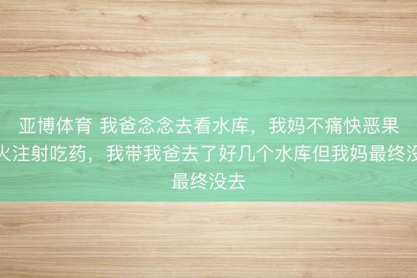 亞博體育 我爸念念去看水庫，我媽不痛快惡果上火注射吃藥，我?guī)野秩チ撕脦讉€水庫但我媽最終沒去