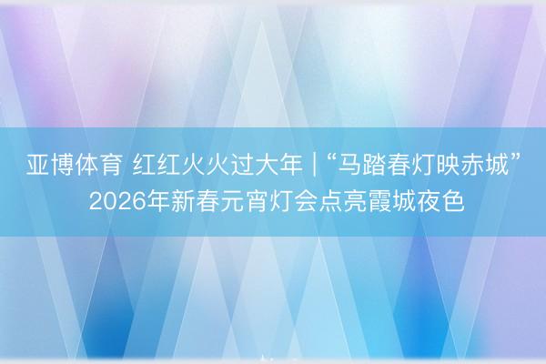 亞博體育 紅紅火火過大年 | “馬踏春燈映赤城” 2026年新春元宵燈會點亮霞城夜色