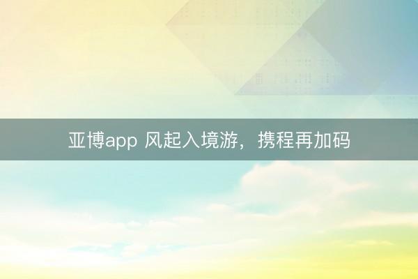 亞博app 風起入境游，攜程再加碼