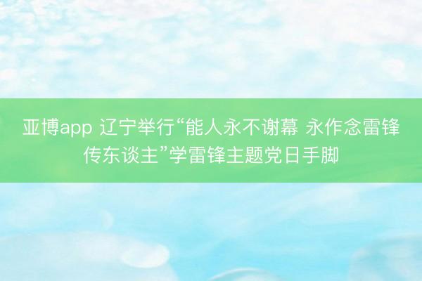 亞博app 遼寧舉行“能人永不謝幕 永作念雷鋒傳東談主”學雷鋒主題黨日手腳