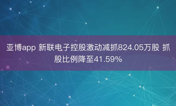 亞博app 新聯電子控股激動減抓824.05萬股 抓股比例降至41.59%